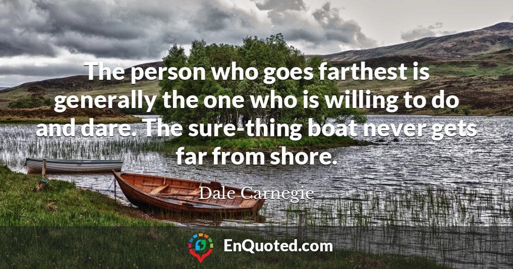 The person who goes farthest is generally the one who is willing to do and dare. The sure-thing boat never gets far from shore.