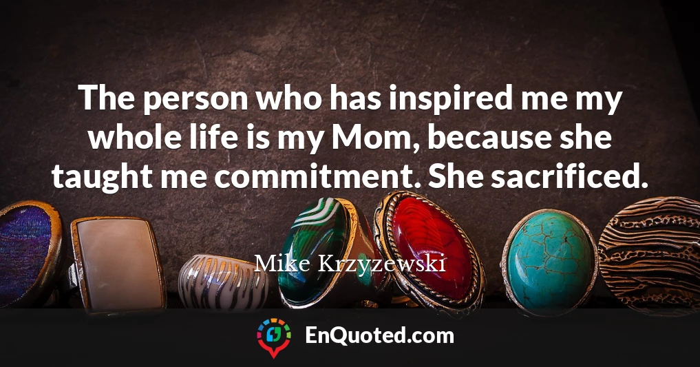The person who has inspired me my whole life is my Mom, because she taught me commitment. She sacrificed.