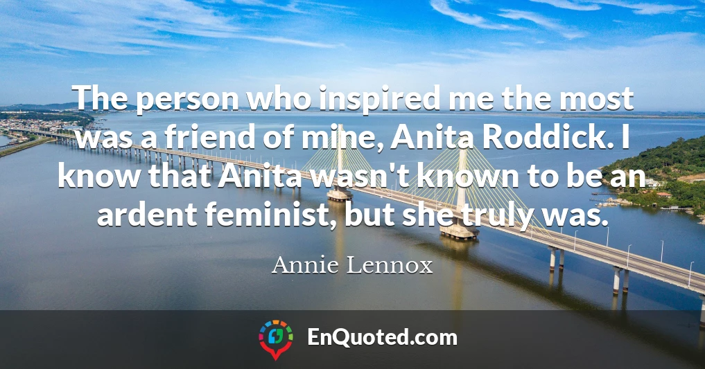The person who inspired me the most was a friend of mine, Anita Roddick. I know that Anita wasn't known to be an ardent feminist, but she truly was.