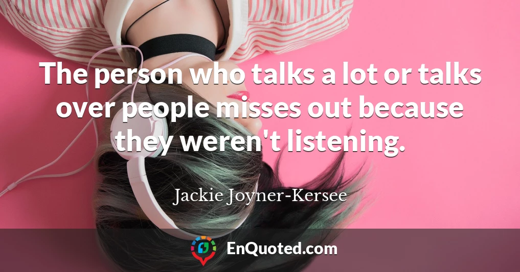 The person who talks a lot or talks over people misses out because they weren't listening.