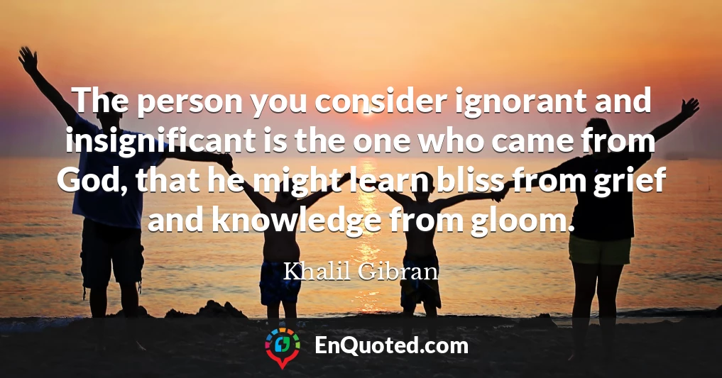 The person you consider ignorant and insignificant is the one who came from God, that he might learn bliss from grief and knowledge from gloom.