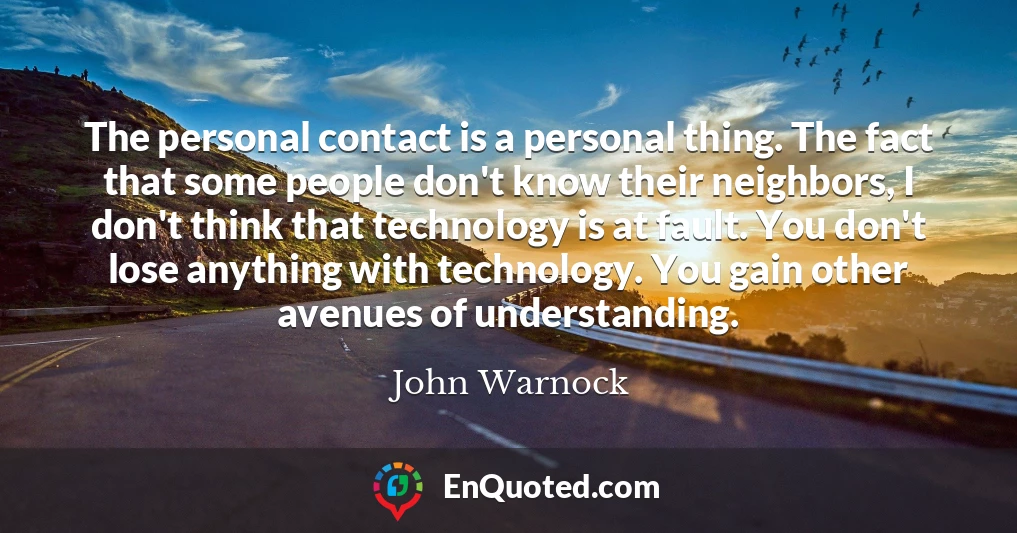 The personal contact is a personal thing. The fact that some people don't know their neighbors, I don't think that technology is at fault. You don't lose anything with technology. You gain other avenues of understanding.