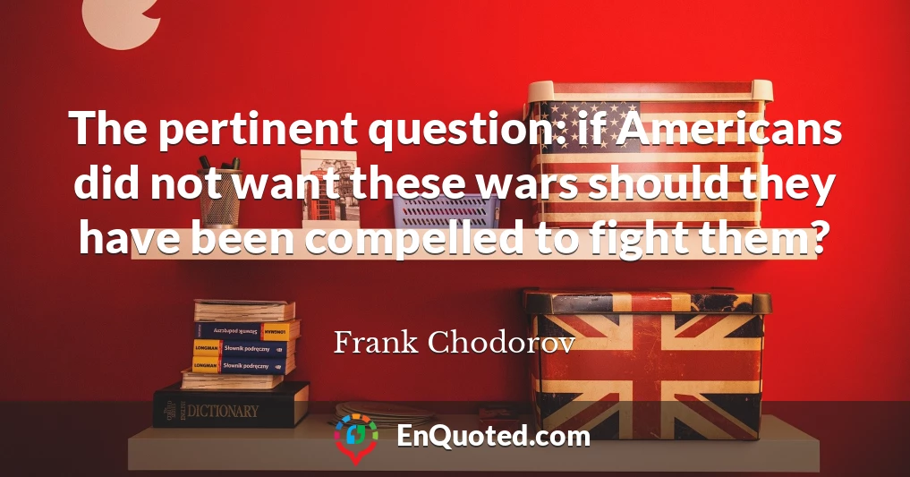 The pertinent question: if Americans did not want these wars should they have been compelled to fight them?