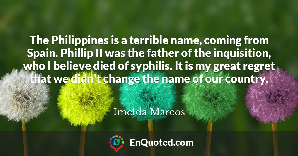 The Philippines is a terrible name, coming from Spain. Phillip II was the father of the inquisition, who I believe died of syphilis. It is my great regret that we didn't change the name of our country.