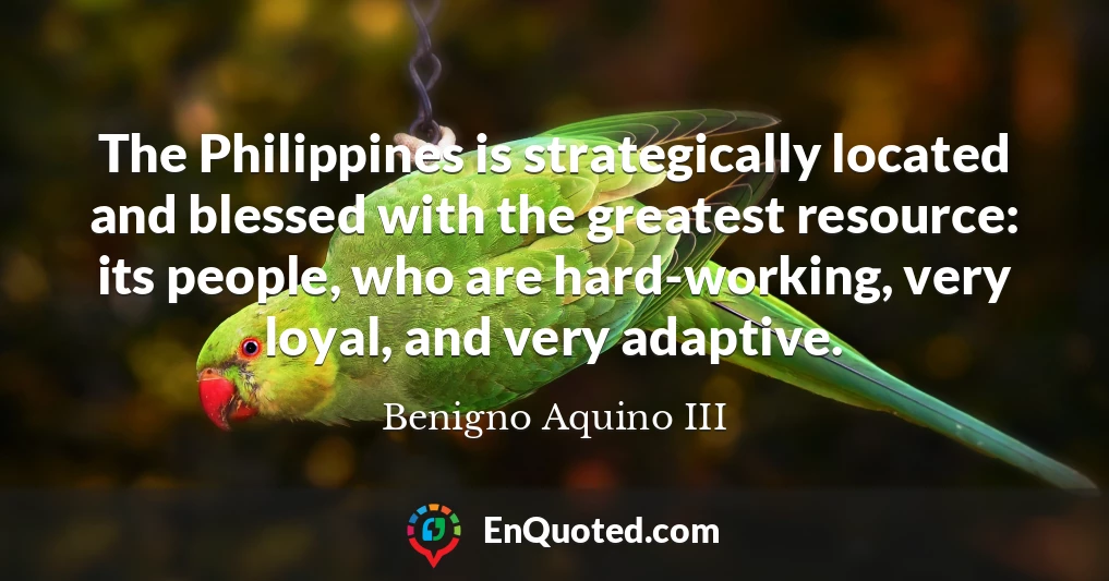 The Philippines is strategically located and blessed with the greatest resource: its people, who are hard-working, very loyal, and very adaptive.