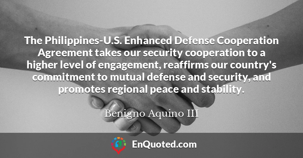 The Philippines-U.S. Enhanced Defense Cooperation Agreement takes our security cooperation to a higher level of engagement, reaffirms our country's commitment to mutual defense and security, and promotes regional peace and stability.