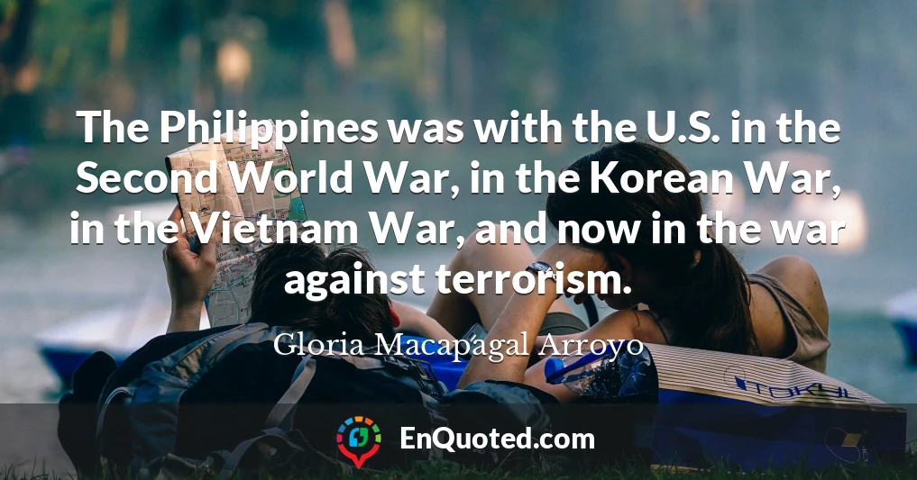 The Philippines was with the U.S. in the Second World War, in the Korean War, in the Vietnam War, and now in the war against terrorism.