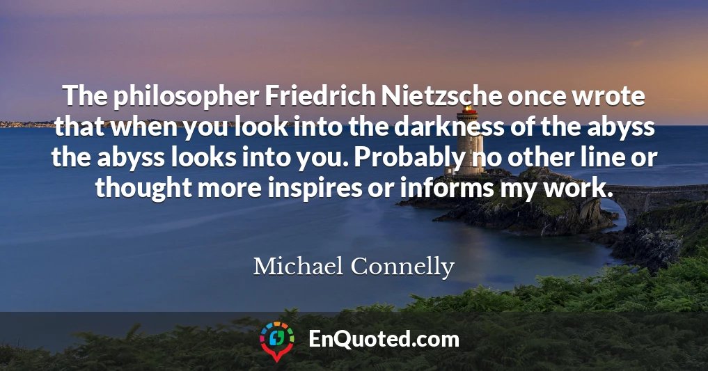 The philosopher Friedrich Nietzsche once wrote that when you look into the darkness of the abyss the abyss looks into you. Probably no other line or thought more inspires or informs my work.