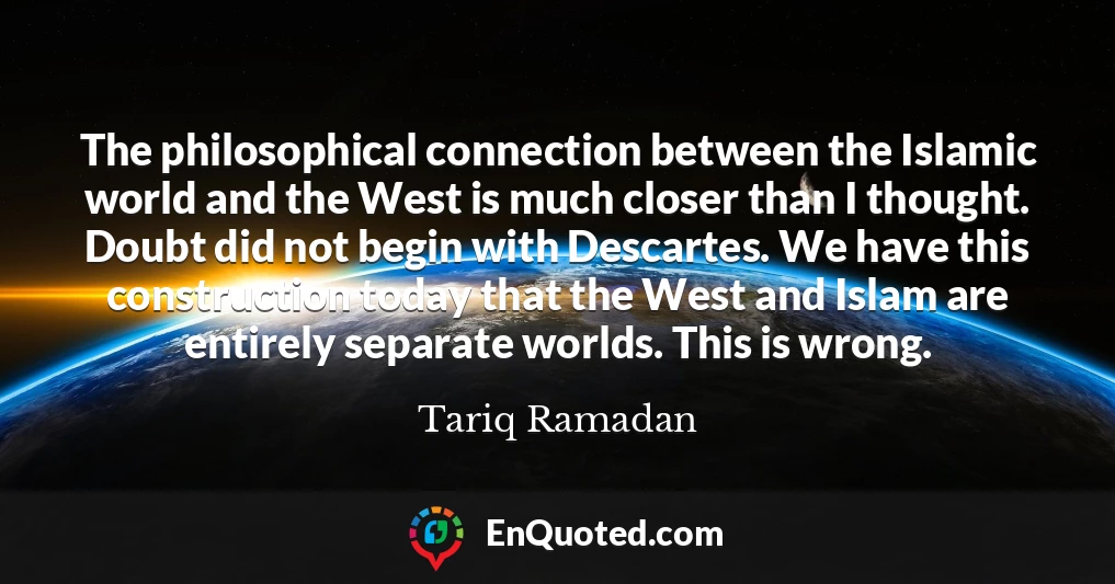 The philosophical connection between the Islamic world and the West is much closer than I thought. Doubt did not begin with Descartes. We have this construction today that the West and Islam are entirely separate worlds. This is wrong.