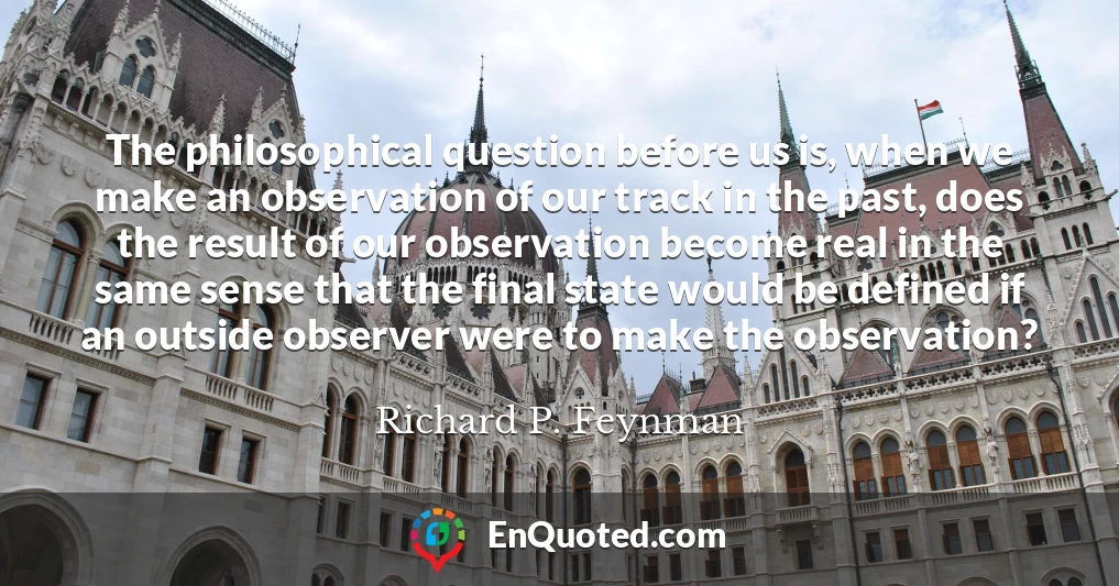 The philosophical question before us is, when we make an observation of our track in the past, does the result of our observation become real in the same sense that the final state would be defined if an outside observer were to make the observation?