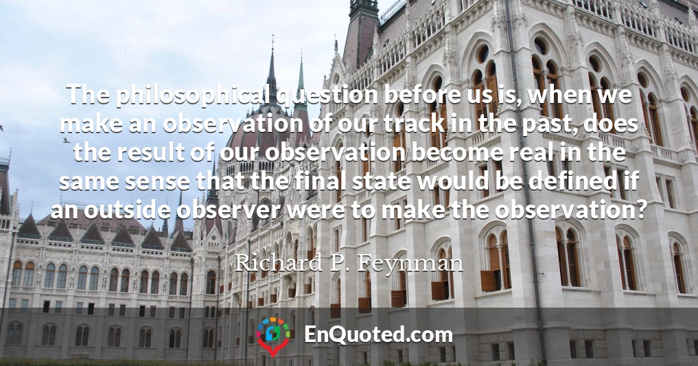 The philosophical question before us is, when we make an observation of our track in the past, does the result of our observation become real in the same sense that the final state would be defined if an outside observer were to make the observation?