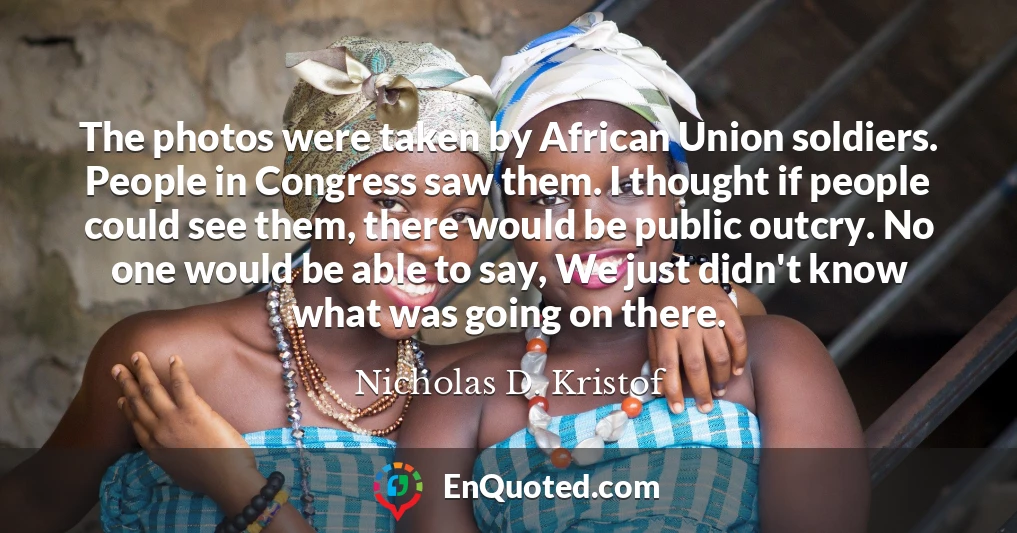 The photos were taken by African Union soldiers. People in Congress saw them. I thought if people could see them, there would be public outcry. No one would be able to say, We just didn't know what was going on there.