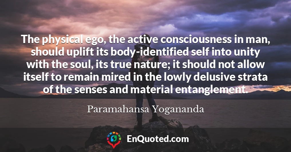 The physical ego, the active consciousness in man, should uplift its body-identified self into unity with the soul, its true nature; it should not allow itself to remain mired in the lowly delusive strata of the senses and material entanglement.