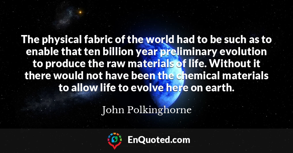The physical fabric of the world had to be such as to enable that ten billion year preliminary evolution to produce the raw materials of life. Without it there would not have been the chemical materials to allow life to evolve here on earth.