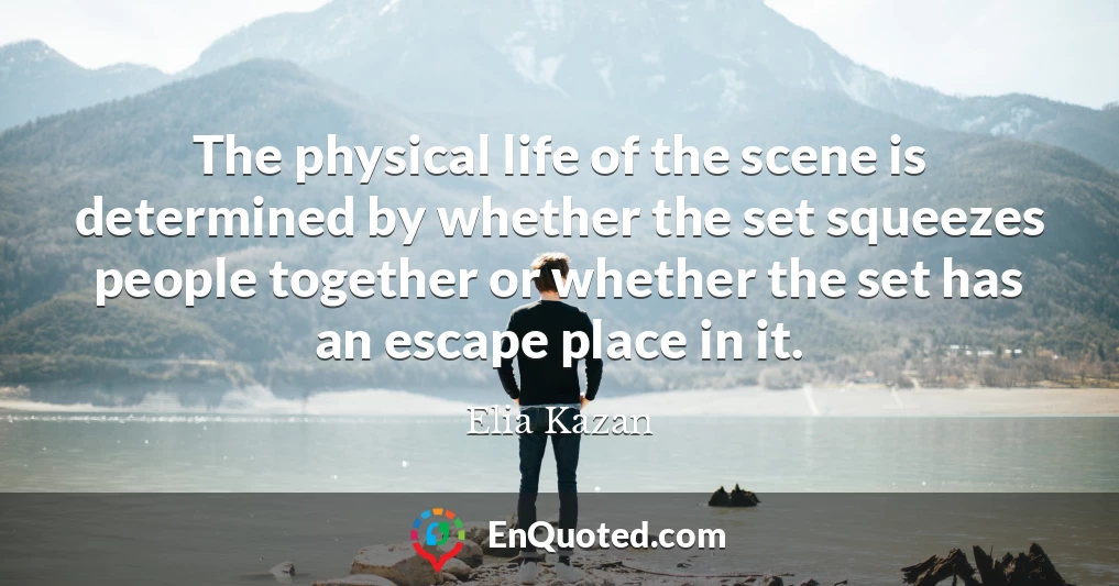 The physical life of the scene is determined by whether the set squeezes people together or whether the set has an escape place in it.