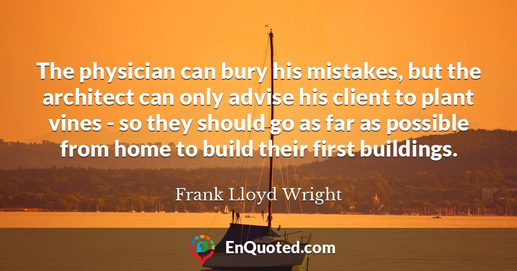The physician can bury his mistakes, but the architect can only advise his client to plant vines - so they should go as far as possible from home to build their first buildings.