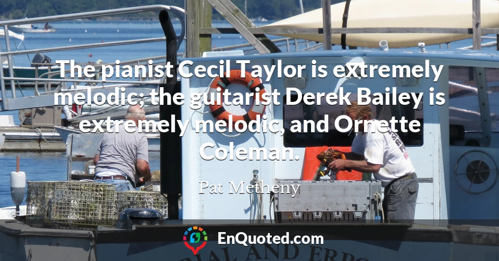 The pianist Cecil Taylor is extremely melodic; the guitarist Derek Bailey is extremely melodic, and Ornette Coleman.