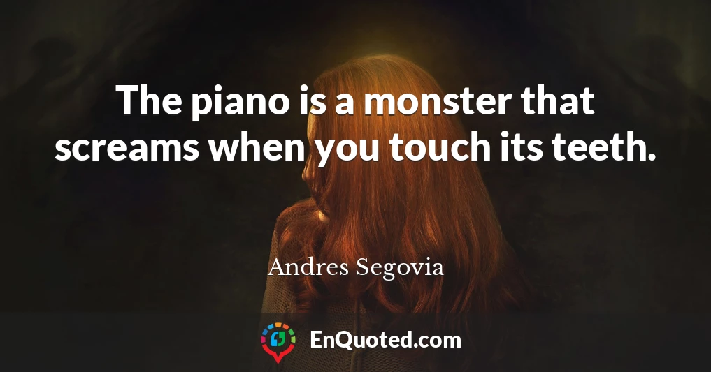 The piano is a monster that screams when you touch its teeth.