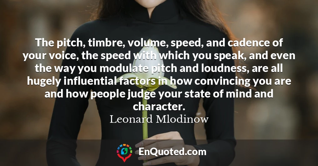 The pitch, timbre, volume, speed, and cadence of your voice, the speed with which you speak, and even the way you modulate pitch and loudness, are all hugely influential factors in how convincing you are and how people judge your state of mind and character.