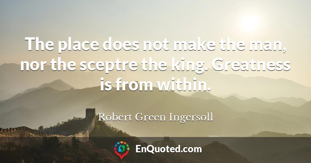 The place does not make the man, nor the sceptre the king. Greatness is from within.