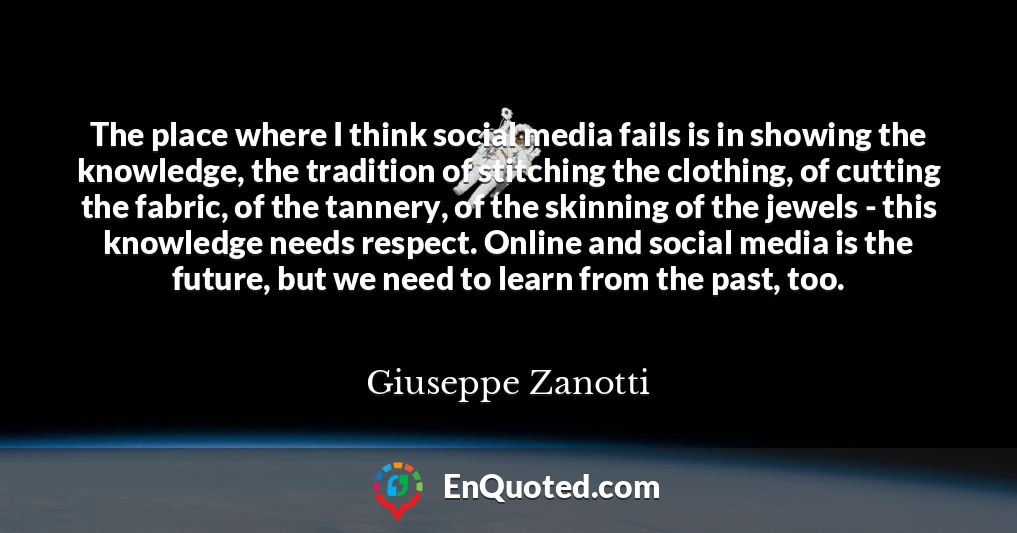 The place where I think social media fails is in showing the knowledge, the tradition of stitching the clothing, of cutting the fabric, of the tannery, of the skinning of the jewels - this knowledge needs respect. Online and social media is the future, but we need to learn from the past, too.