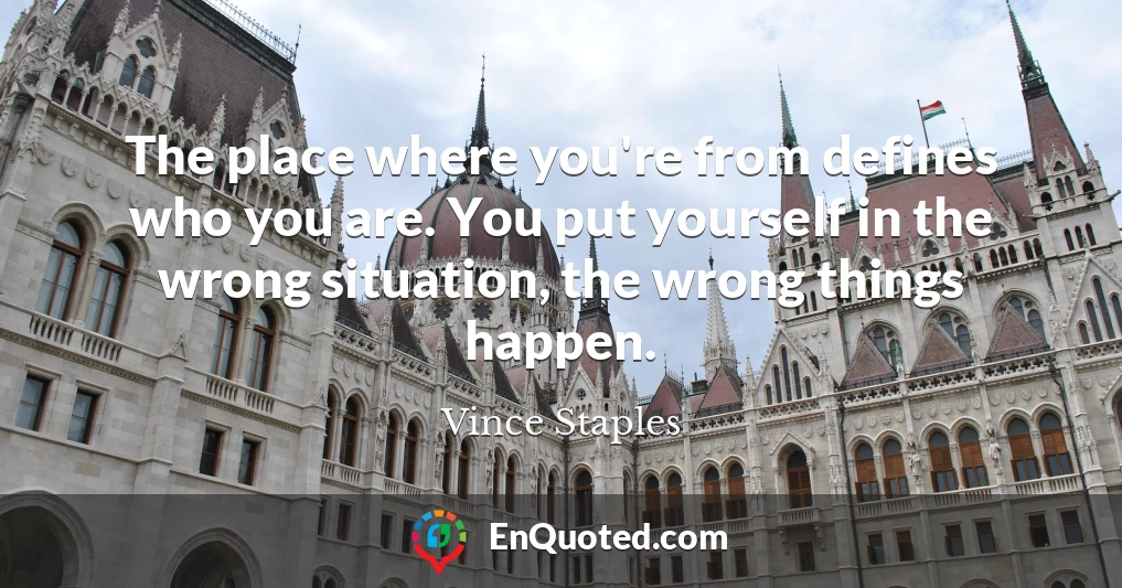 The place where you're from defines who you are. You put yourself in the wrong situation, the wrong things happen.