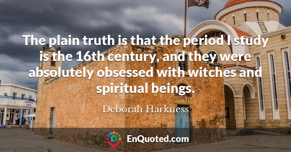 The plain truth is that the period I study is the 16th century, and they were absolutely obsessed with witches and spiritual beings.