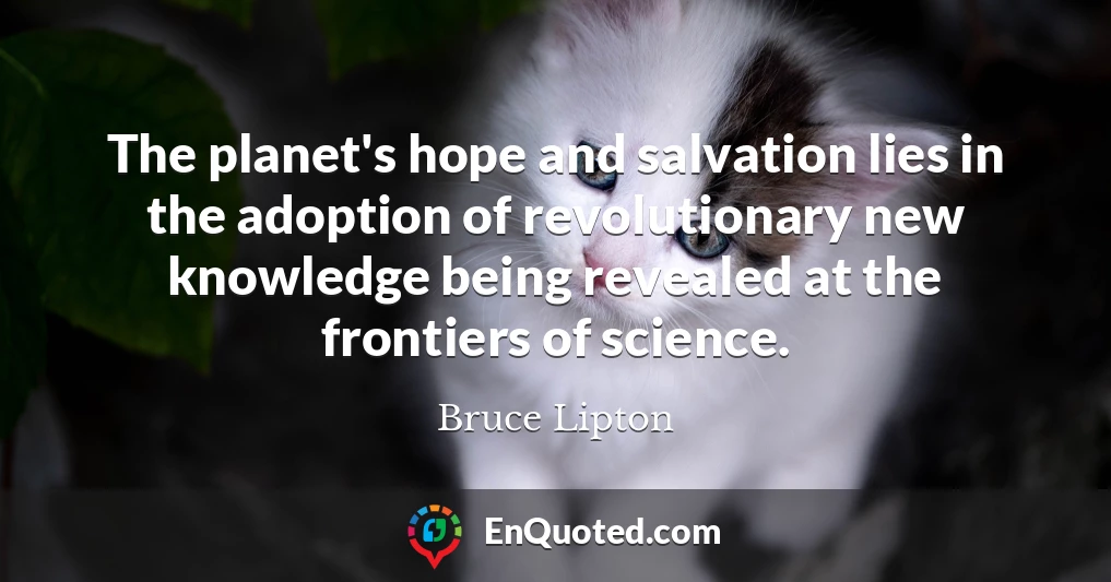The planet's hope and salvation lies in the adoption of revolutionary new knowledge being revealed at the frontiers of science.