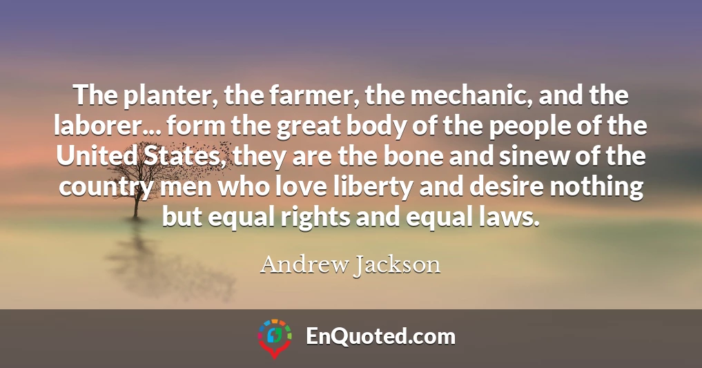 The planter, the farmer, the mechanic, and the laborer... form the great body of the people of the United States, they are the bone and sinew of the country men who love liberty and desire nothing but equal rights and equal laws.