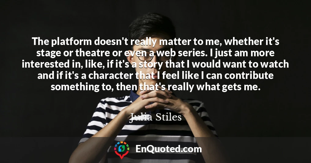 The platform doesn't really matter to me, whether it's stage or theatre or even a web series. I just am more interested in, like, if it's a story that I would want to watch and if it's a character that I feel like I can contribute something to, then that's really what gets me.
