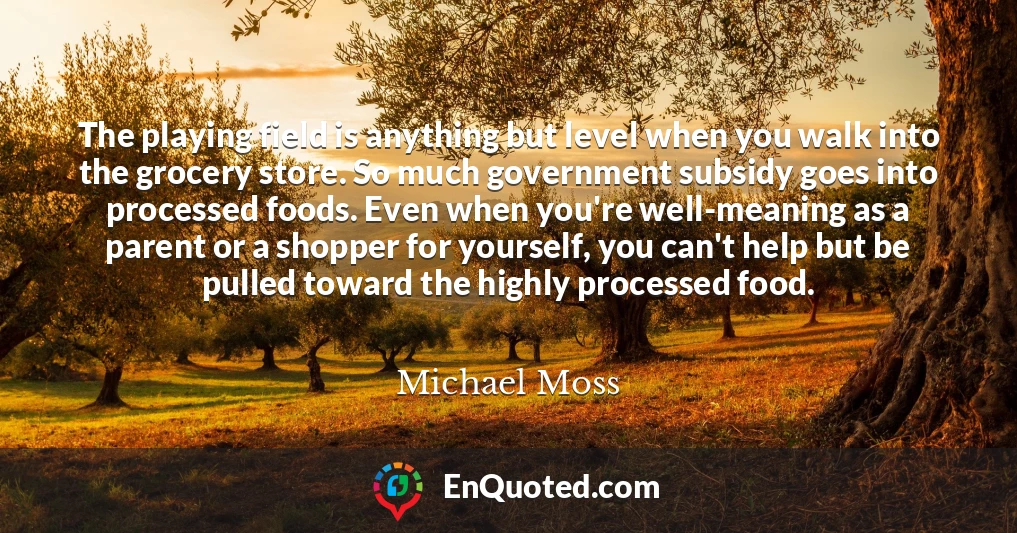 The playing field is anything but level when you walk into the grocery store. So much government subsidy goes into processed foods. Even when you're well-meaning as a parent or a shopper for yourself, you can't help but be pulled toward the highly processed food.