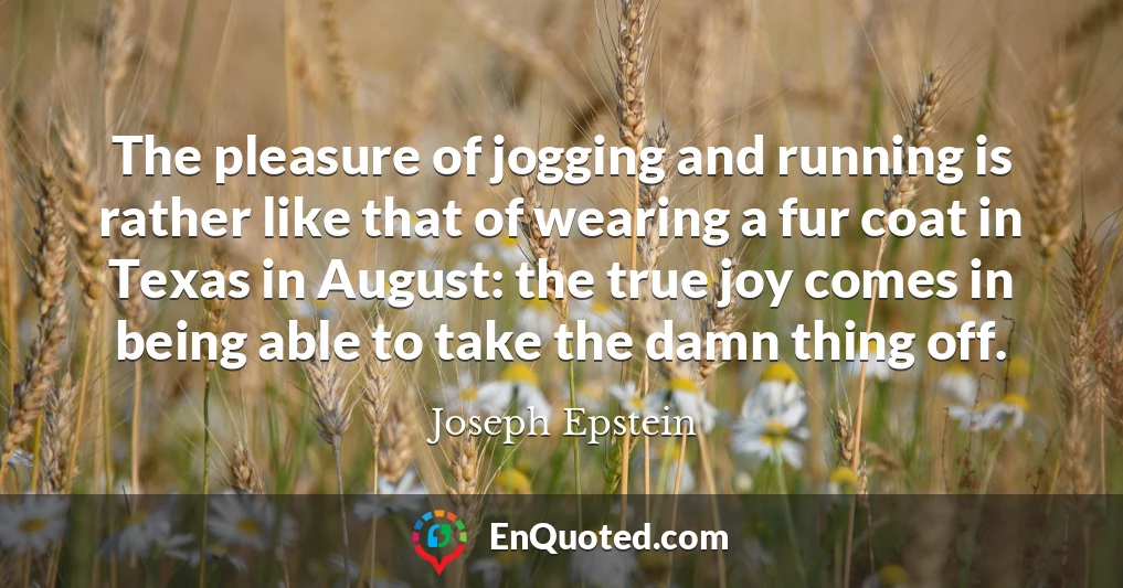 The pleasure of jogging and running is rather like that of wearing a fur coat in Texas in August: the true joy comes in being able to take the damn thing off.