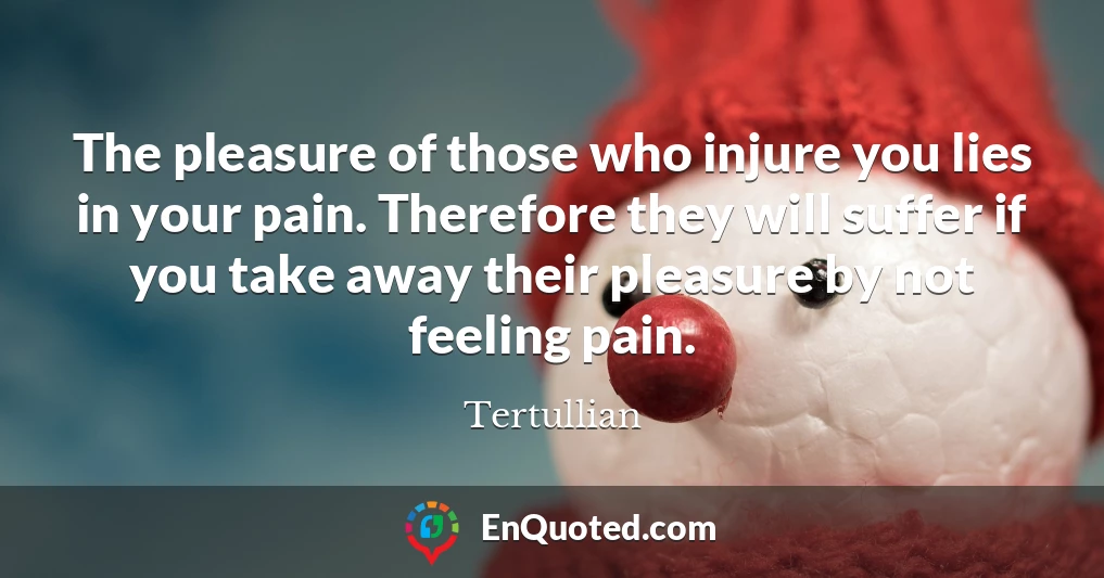 The pleasure of those who injure you lies in your pain. Therefore they will suffer if you take away their pleasure by not feeling pain.