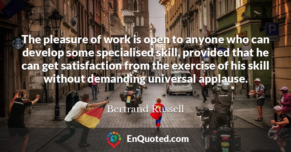 The pleasure of work is open to anyone who can develop some specialised skill, provided that he can get satisfaction from the exercise of his skill without demanding universal applause.