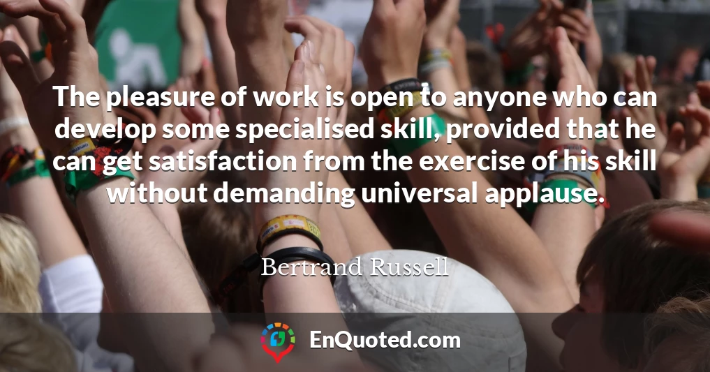 The pleasure of work is open to anyone who can develop some specialised skill, provided that he can get satisfaction from the exercise of his skill without demanding universal applause.