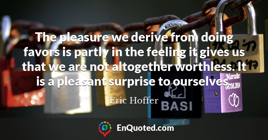The pleasure we derive from doing favors is partly in the feeling it gives us that we are not altogether worthless. It is a pleasant surprise to ourselves.