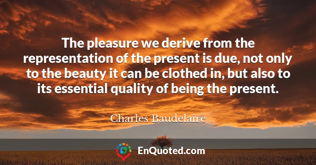 The pleasure we derive from the representation of the present is due, not only to the beauty it can be clothed in, but also to its essential quality of being the present.