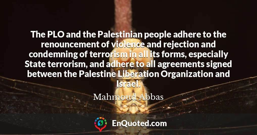 The PLO and the Palestinian people adhere to the renouncement of violence and rejection and condemning of terrorism in all its forms, especially State terrorism, and adhere to all agreements signed between the Palestine Liberation Organization and Israel.