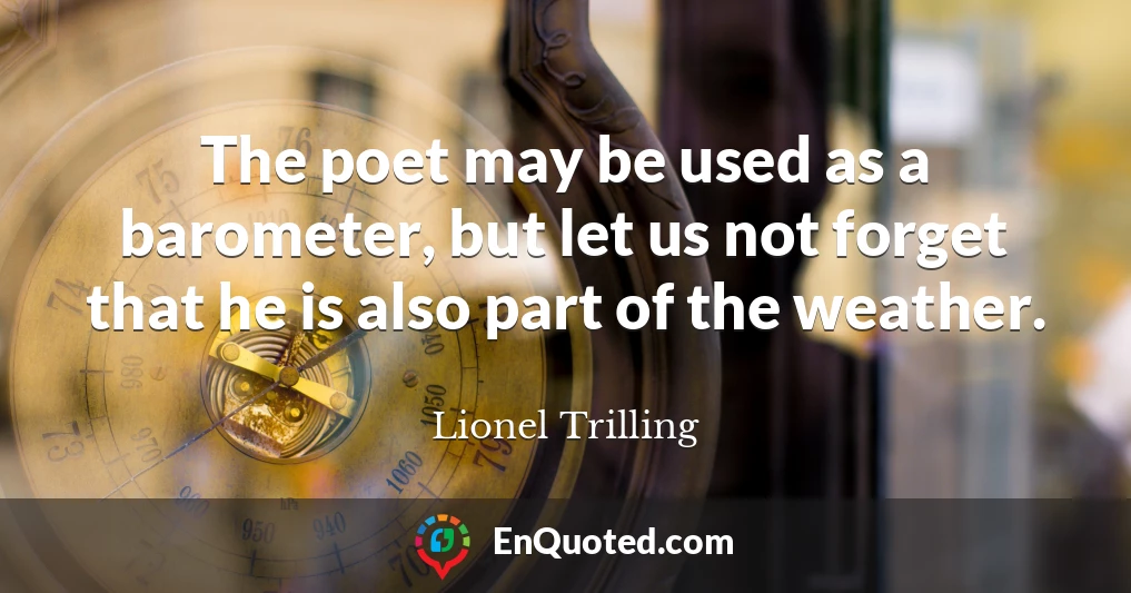 The poet may be used as a barometer, but let us not forget that he is also part of the weather.