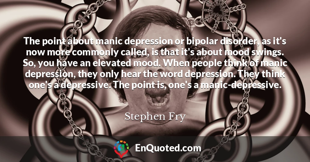 The point about manic depression or bipolar disorder, as it's now more commonly called, is that it's about mood swings. So, you have an elevated mood. When people think of manic depression, they only hear the word depression. They think one's a depressive. The point is, one's a manic-depressive.