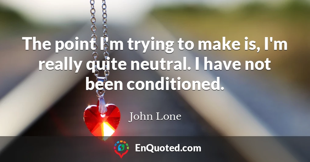 The point I'm trying to make is, I'm really quite neutral. I have not been conditioned.