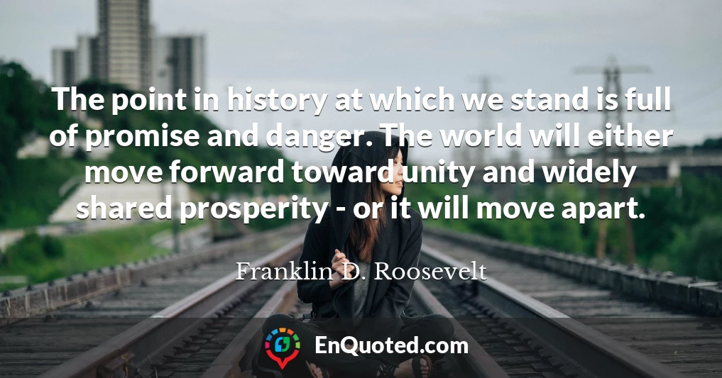 The point in history at which we stand is full of promise and danger. The world will either move forward toward unity and widely shared prosperity - or it will move apart.