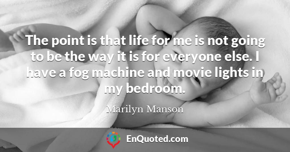 The point is that life for me is not going to be the way it is for everyone else. I have a fog machine and movie lights in my bedroom.