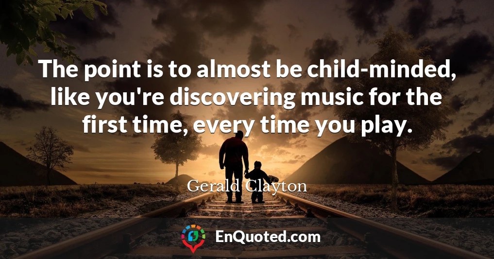 The point is to almost be child-minded, like you're discovering music for the first time, every time you play.