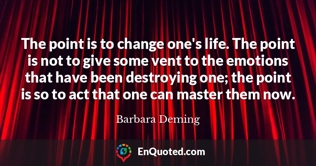 The point is to change one's life. The point is not to give some vent to the emotions that have been destroying one; the point is so to act that one can master them now.
