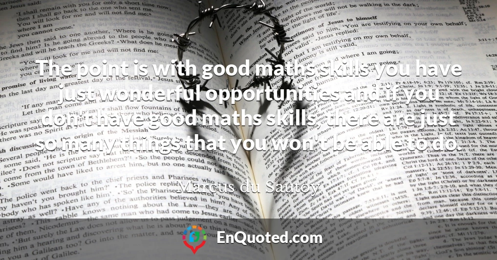 The point is with good maths skills you have just wonderful opportunities and if you don't have good maths skills, there are just so many things that you won't be able to do.