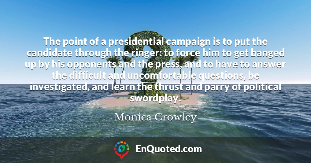 The point of a presidential campaign is to put the candidate through the ringer: to force him to get banged up by his opponents and the press, and to have to answer the difficult and uncomfortable questions, be investigated, and learn the thrust and parry of political swordplay.