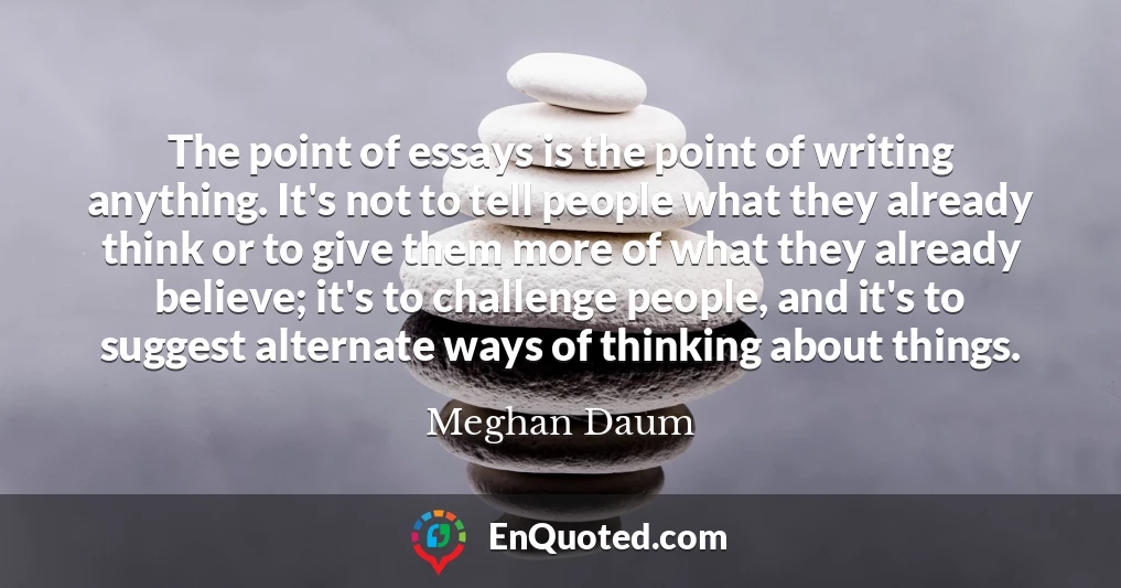 The point of essays is the point of writing anything. It's not to tell people what they already think or to give them more of what they already believe; it's to challenge people, and it's to suggest alternate ways of thinking about things.