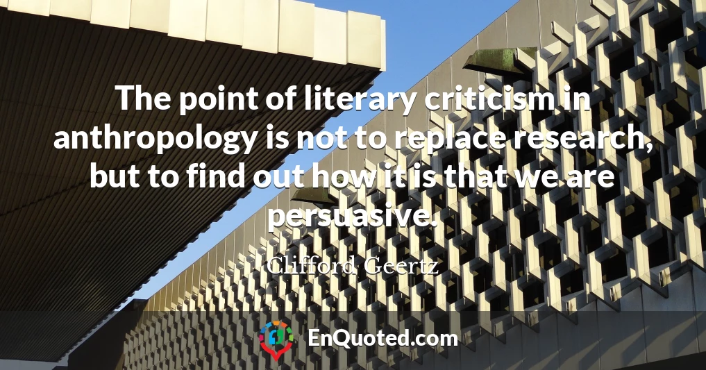 The point of literary criticism in anthropology is not to replace research, but to find out how it is that we are persuasive.