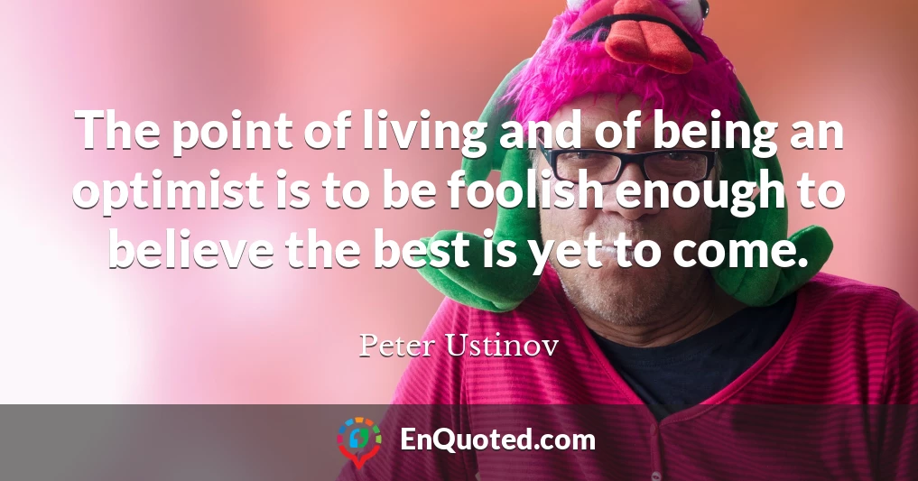 The point of living and of being an optimist is to be foolish enough to believe the best is yet to come.